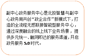圓角矩形:副中心政務(wù)服務(wù)中心是北投智慧與副中心政務(wù)局共創(chuàng)“政企合作”新模式下，打造的全流程無感聯(lián)接智能型服務(wù)中心，通過深度融合的線上線下業(yè)務(wù)場景，提供多元統(tǒng)一、觸網(wǎng)即達的服務(wù)渠道，開啟政務(wù)服務(wù)5.0時代。